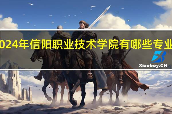 2024年信阳职业技术学院有哪些专业比较好