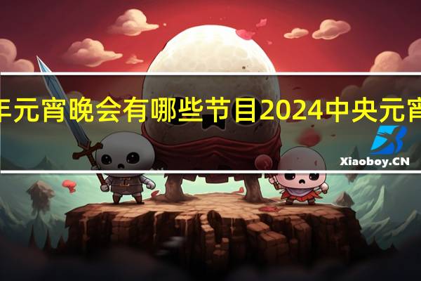 2024年元宵晚会有哪些节目 2024中央元宵晚会节目单