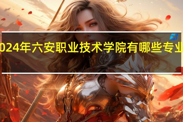2024年六安职业技术学院有哪些专业比较好