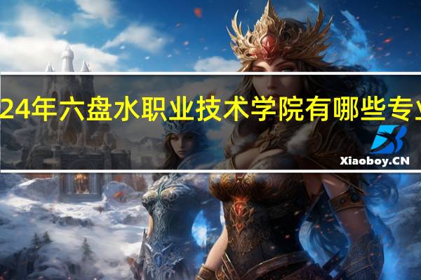2024年六盘水职业技术学院有哪些专业比较好