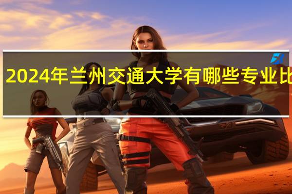 2024年兰州交通大学有哪些专业比较好