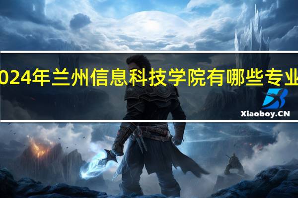2024年兰州信息科技学院有哪些专业比较好