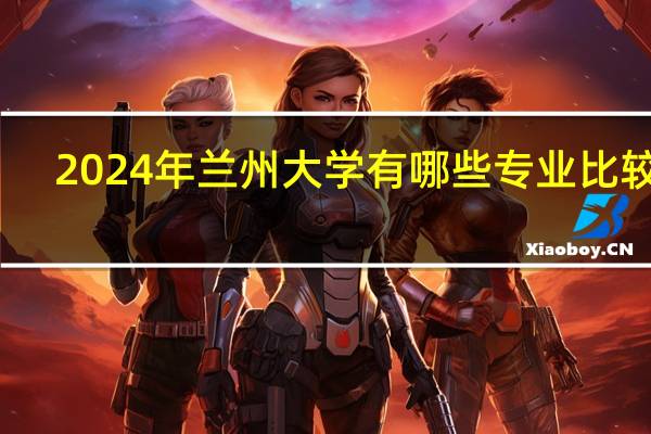 2024年兰州大学有哪些专业比较好