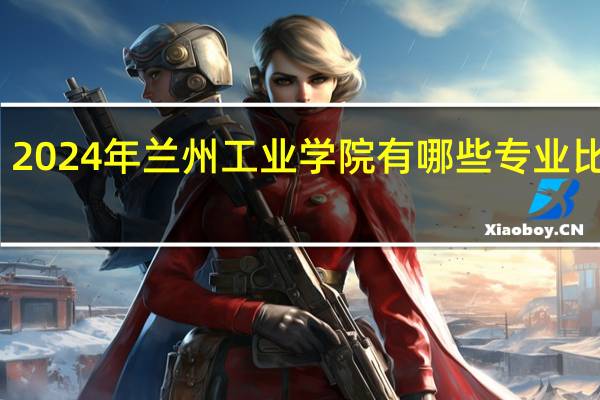 2024年兰州工业学院有哪些专业比较好