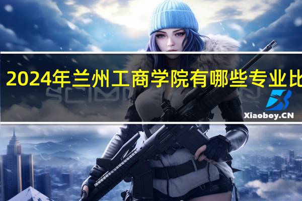 2024年兰州工商学院有哪些专业比较好