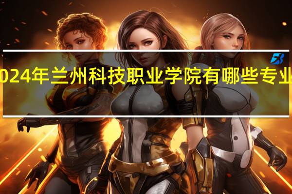 2024年兰州科技职业学院有哪些专业比较好