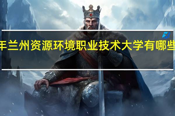 2024年兰州资源环境职业技术大学有哪些专业比较好