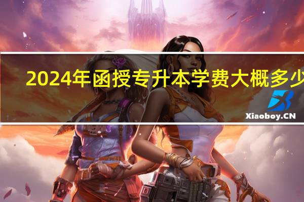 2024年函授专升本学费大概多少钱