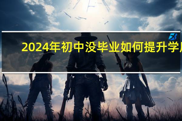 2024年初中没毕业如何提升学历