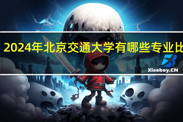 2024年北京交通大学有哪些专业比较好