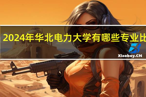 2024年华北电力大学有哪些专业比较好