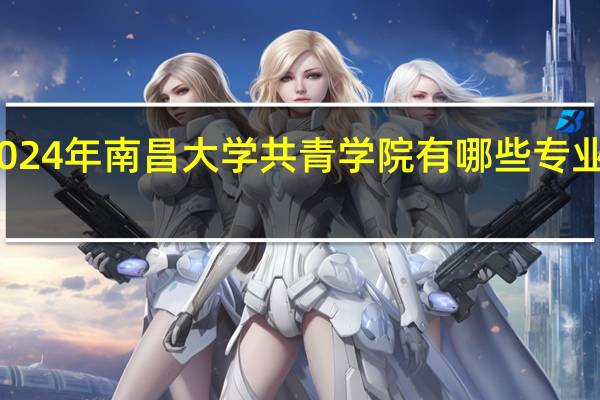 2024年南昌大学共青学院有哪些专业比较好
