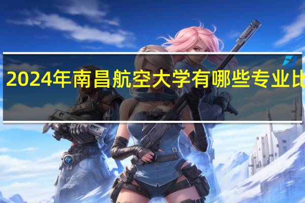 2024年南昌航空大学有哪些专业比较好