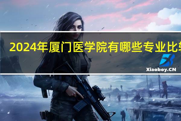 2024年厦门医学院有哪些专业比较好