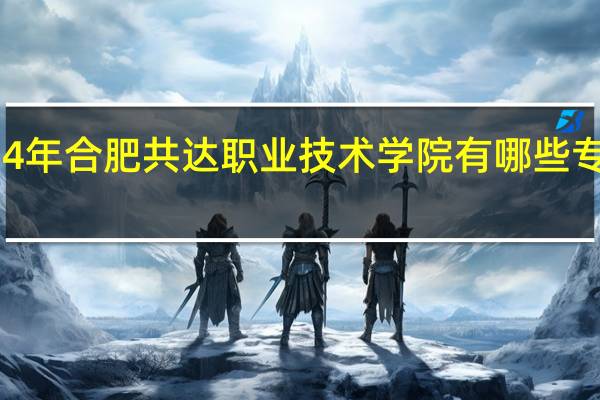 2024年合肥共达职业技术学院有哪些专业比较好
