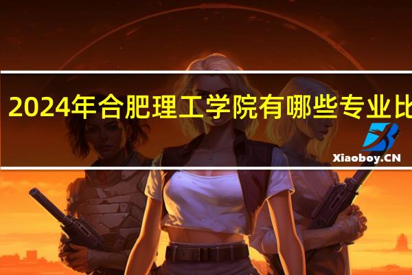 2024年合肥理工学院有哪些专业比较好