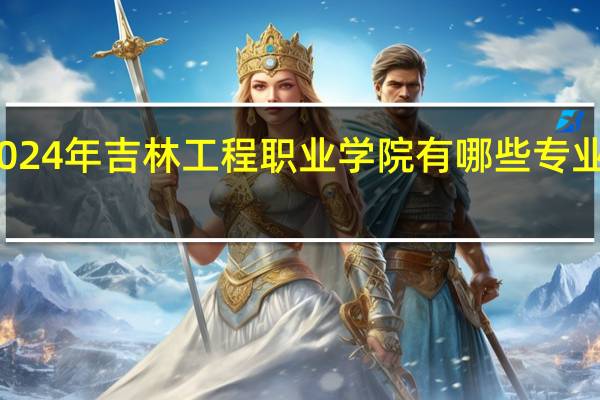 2024年吉林工程职业学院有哪些专业比较好