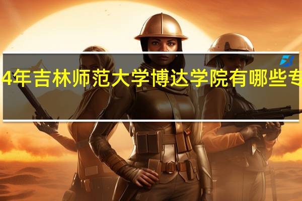 2024年吉林师范大学博达学院有哪些专业比较好