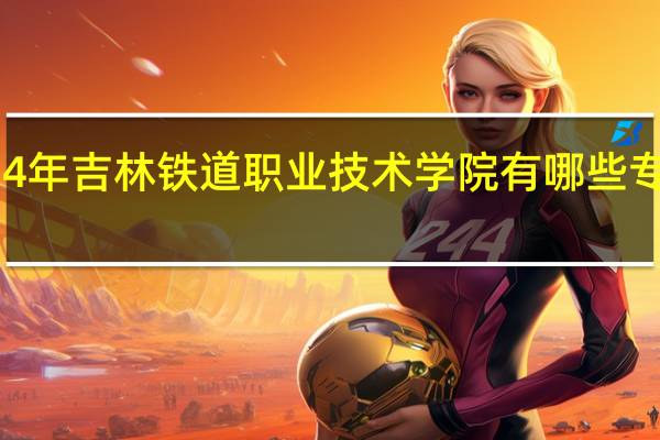 2024年吉林铁道职业技术学院有哪些专业比较好