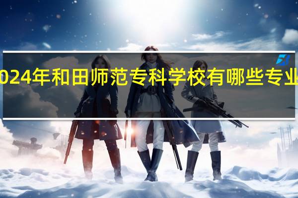 2024年和田师范专科学校有哪些专业比较好