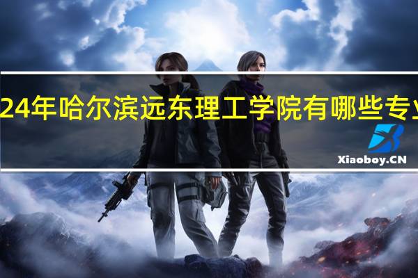 2024年哈尔滨远东理工学院有哪些专业比较好