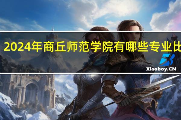 2024年商丘师范学院有哪些专业比较好