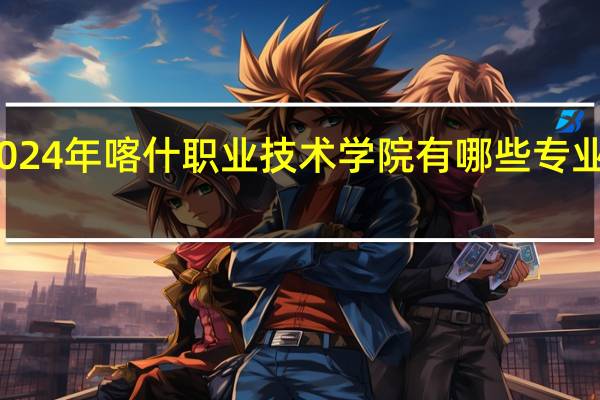 2024年喀什职业技术学院有哪些专业比较好
