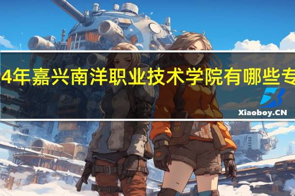 2024年嘉兴南洋职业技术学院有哪些专业比较好