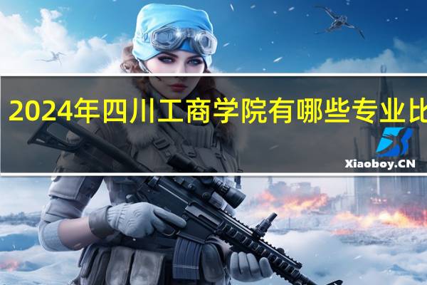 2024年四川工商学院有哪些专业比较好