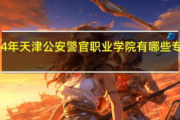 2024年天津公安警官职业学院有哪些专业比较好