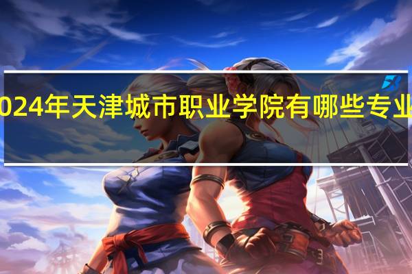 2024年天津城市职业学院有哪些专业比较好