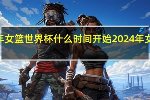 2024年女篮世界杯什么时间开始 2024年女篮比赛赛程