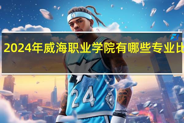 2024年威海职业学院有哪些专业比较好