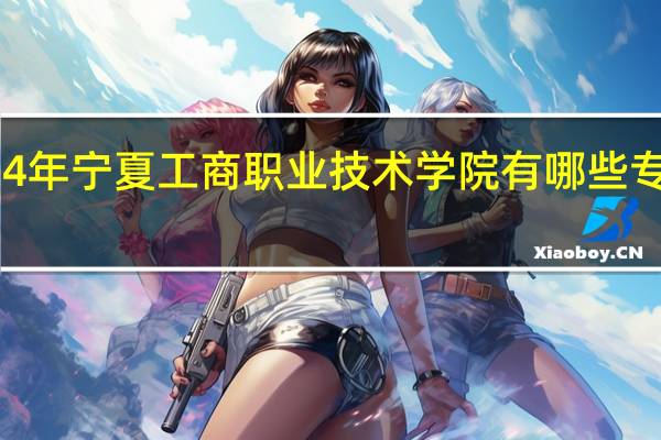 2024年宁夏工商职业技术学院有哪些专业比较好