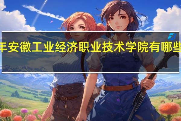 2024年安徽工业经济职业技术学院有哪些专业比较好