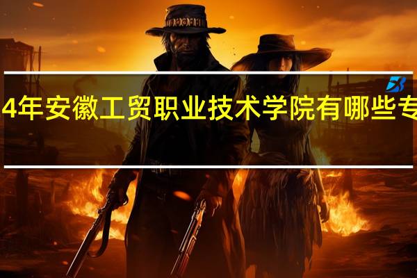 2024年安徽工贸职业技术学院有哪些专业比较好