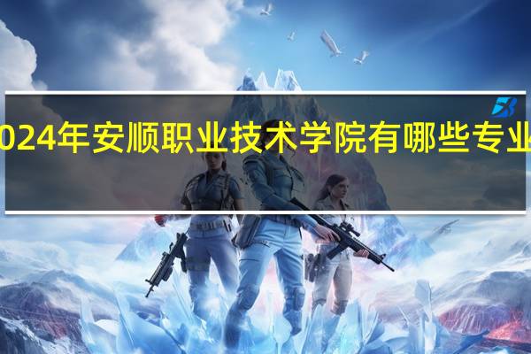 2024年安顺职业技术学院有哪些专业比较好