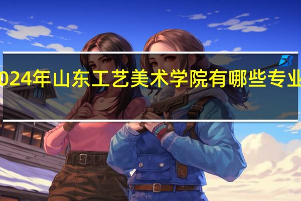 2024年山东工艺美术学院有哪些专业比较好