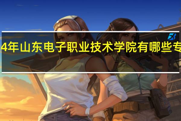 2024年山东电子职业技术学院有哪些专业比较好