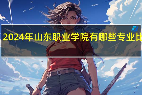 2024年山东职业学院有哪些专业比较好