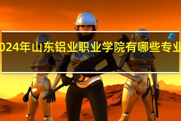 2024年山东铝业职业学院有哪些专业比较好