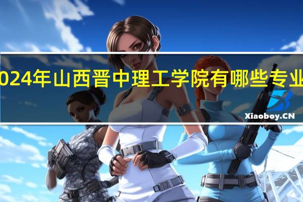2024年山西晋中理工学院有哪些专业比较好