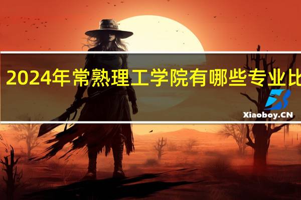 2024年常熟理工学院有哪些专业比较好