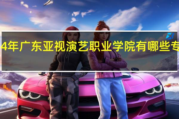 2024年广东亚视演艺职业学院有哪些专业比较好