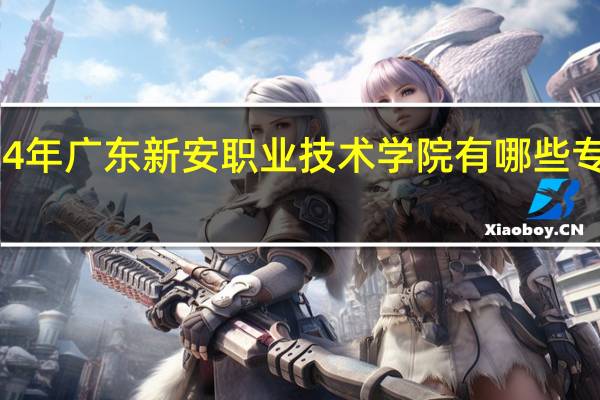 2024年广东新安职业技术学院有哪些专业比较好