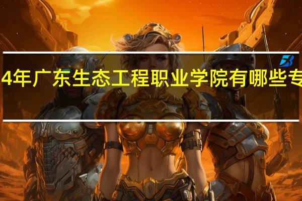 2024年广东生态工程职业学院有哪些专业比较好