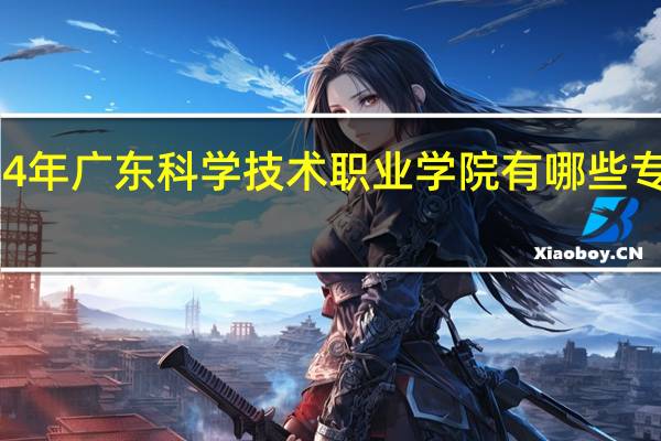 2024年广东科学技术职业学院有哪些专业比较好