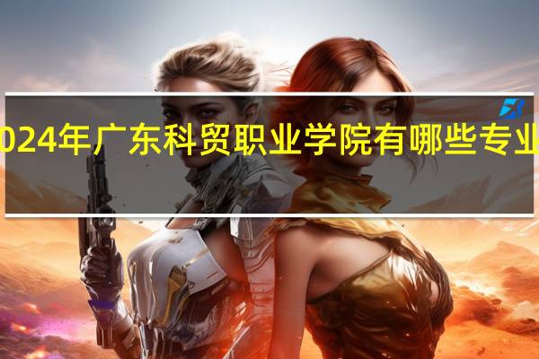 2024年广东科贸职业学院有哪些专业比较好