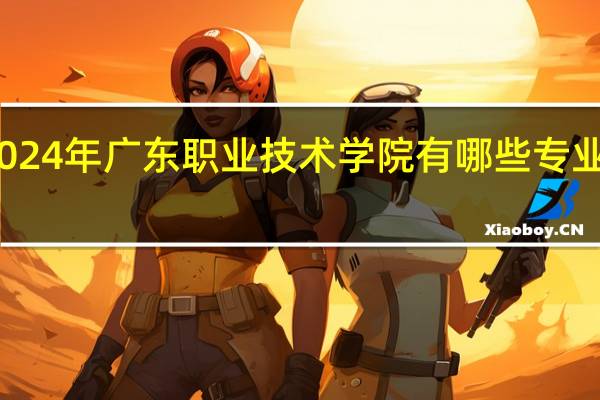 2024年广东职业技术学院有哪些专业比较好
