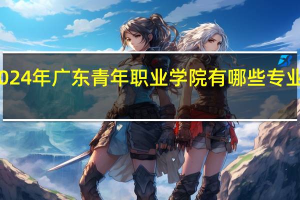 2024年广东青年职业学院有哪些专业比较好